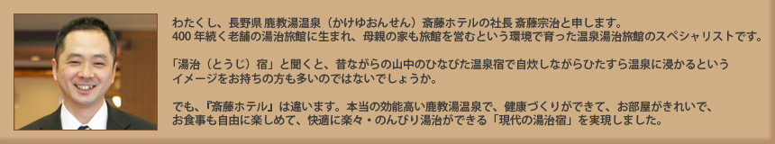 わたくし、長野県　鹿教湯温泉（かけゆおんせん）の斎藤ホテルで総支配人を勤める斎藤宗治と申します。400年続く老舗の湯治旅館に生まれ、母親の家も旅館を営むという環境で育った温泉湯治旅館のスペシャリストです。「湯治（とうじ）宿」と聞くと、昔ながらの山中のひなびた温泉宿で自炊しながらひたすら温泉に浸かるイメージをお持ちの方も多いのではないでしょうか。でも、『斎藤ホテル』は違います。本物の効能高い鹿教湯温泉で、健康づくりができて、お部屋がきれいで、お食事も自由に楽しめて、快適に楽々・のんびり湯治ができる「現代の湯治宿」を実現しました。